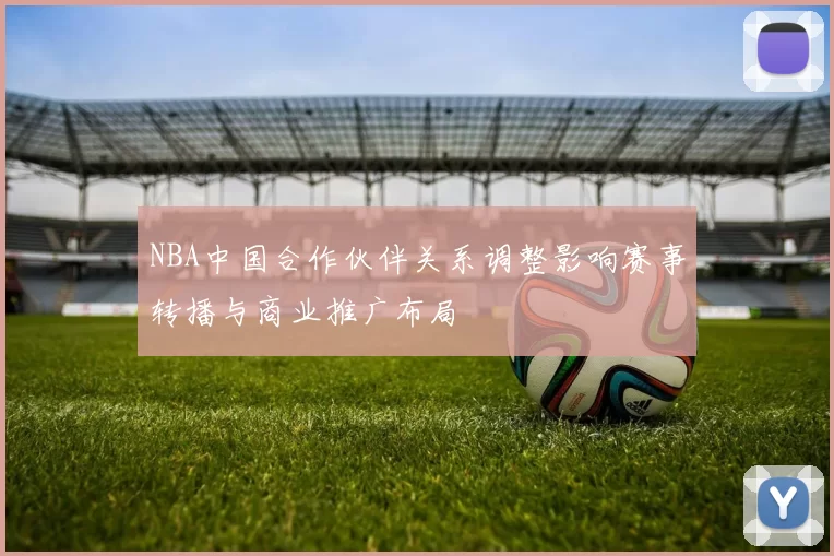 NBA中国合作伙伴关系调整影响赛事转播与商业推广布局