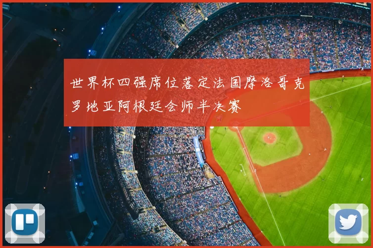 世界杯四强席位落定法国摩洛哥克罗地亚阿根廷会师半决赛