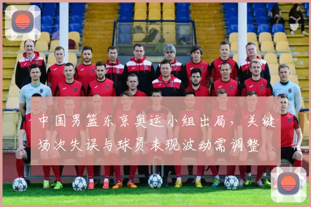 中国男篮东京奥运小组出局,关键场次失误与球员表现波动需调整