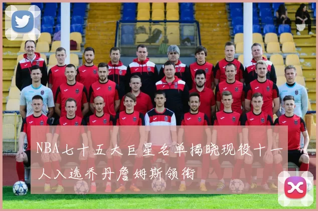 NBA七十五大巨星名单揭晓现役十一人入选乔丹詹姆斯领衔