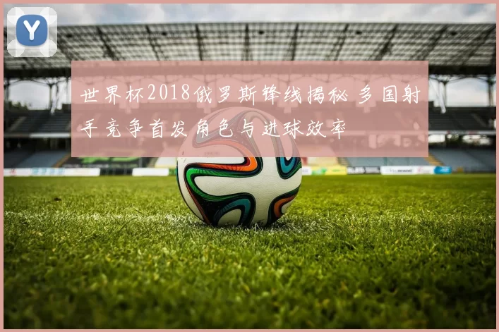 世界杯2018俄罗斯锋线揭秘 多国射手竞争首发角色与进球效率