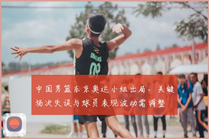 中国男篮东京奥运小组出局,关键场次失误与球员表现波动需调整