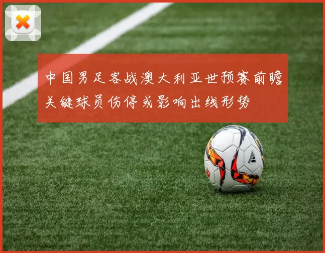 中国男足客战澳大利亚世预赛前瞻关键球员伤停或影响出线形势
