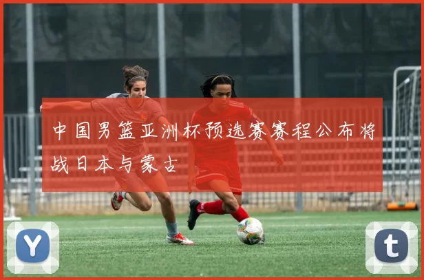 中国男篮亚洲杯预选赛赛程公布将战日本与蒙古
