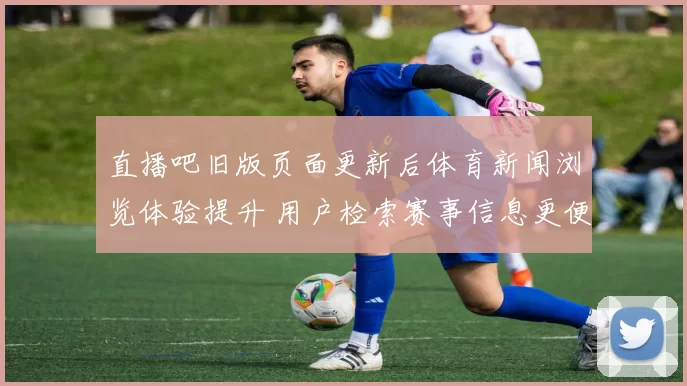 直播吧旧版页面更新后体育新闻浏览体验提升 用户检索赛事信息更便捷
