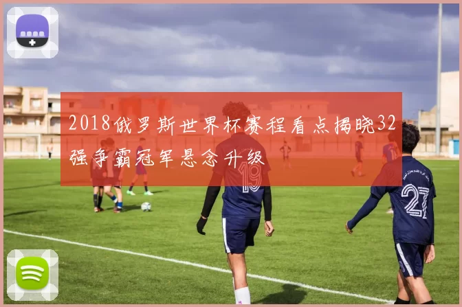 2018俄罗斯世界杯赛程看点揭晓32强争霸冠军悬念升级