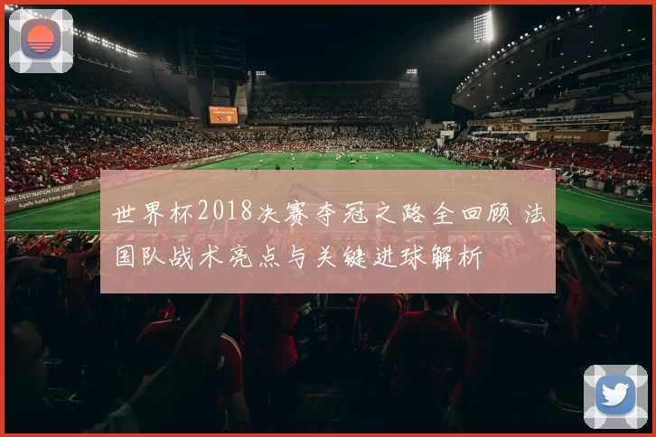 世界杯2018决赛夺冠之路全回顾 法国队战术亮点与关键进球解析