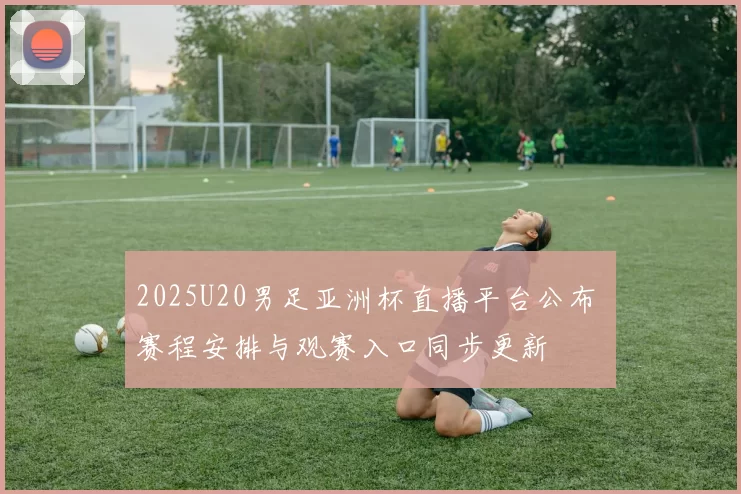 2025U20男足亚洲杯直播平台公布 赛程安排与观赛入口同步更新