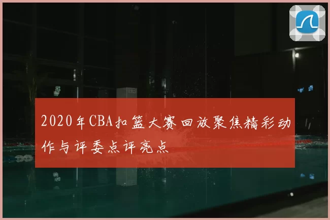 2020年CBA扣篮大赛回放聚焦精彩动作与评委点评亮点