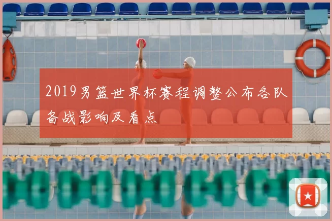 2019男篮世界杯赛程调整公布各队备战影响及看点