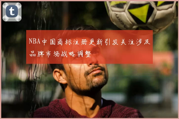 NBA中国商标注册更新引发关注涉及品牌市场战略调整