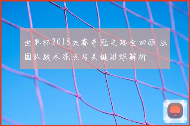世界杯2018决赛夺冠之路全回顾 法国队战术亮点与关键进球解析