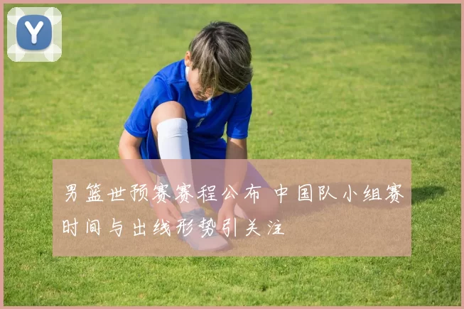 男篮世预赛赛程公布 中国队小组赛时间与出线形势引关注