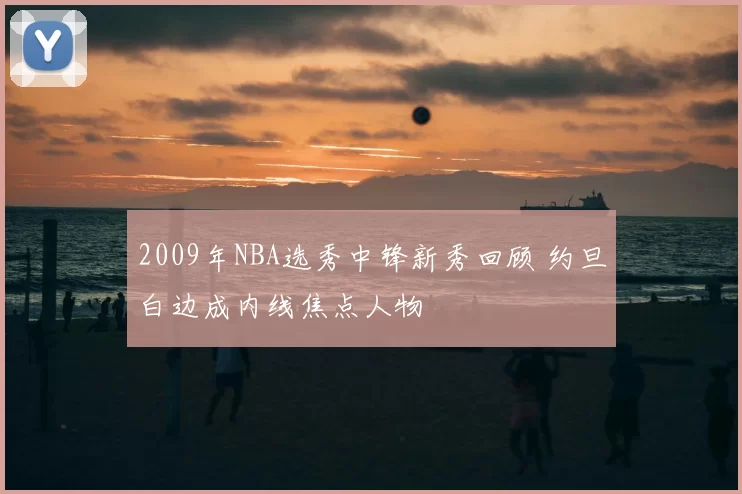 2009年NBA选秀中锋新秀回顾 约旦白边成内线焦点人物