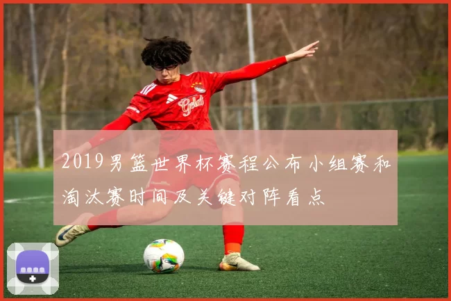 2019男篮世界杯赛程公布小组赛和淘汰赛时间及关键对阵看点