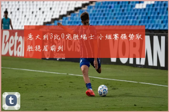 意大利3比0完胜瑞士 小组赛强势取胜稳居前列