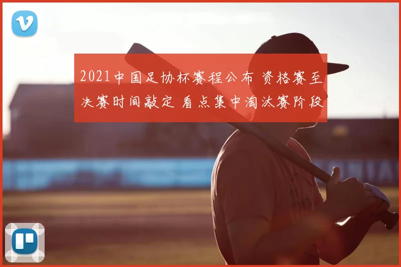 2021中国足协杯赛程公布 资格赛至决赛时间敲定 看点集中淘汰赛阶段