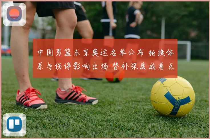 中国男篮东京奥运名单公布 轮换体系与伤停影响出场 替补深度成看点