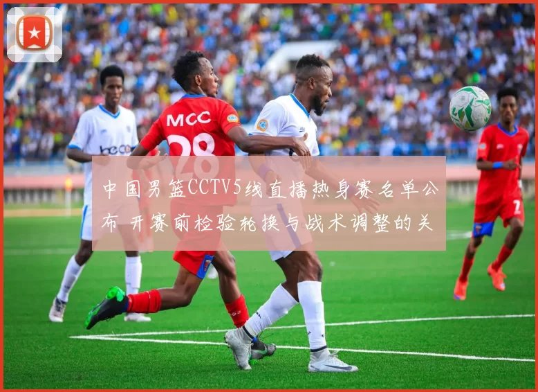 中国男篮CCTV5线直播热身赛名单公布 开赛前检验轮换与战术调整的关键看点
