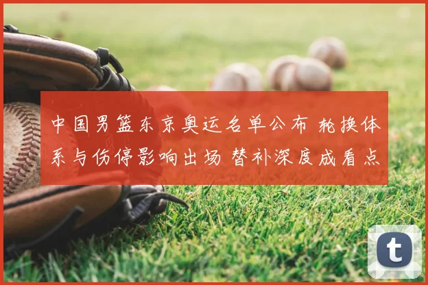 中国男篮东京奥运名单公布 轮换体系与伤停影响出场 替补深度成看点