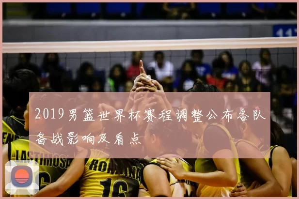2019男篮世界杯赛程调整公布各队备战影响及看点