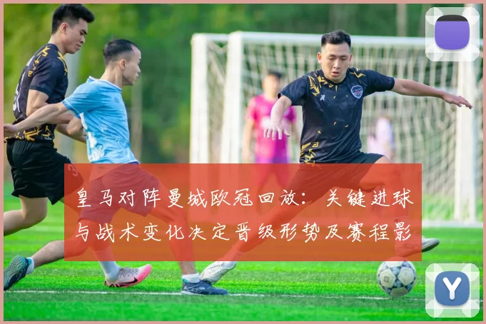 皇马对阵曼城欧冠回放:关键进球与战术变化决定晋级形势及赛程影响