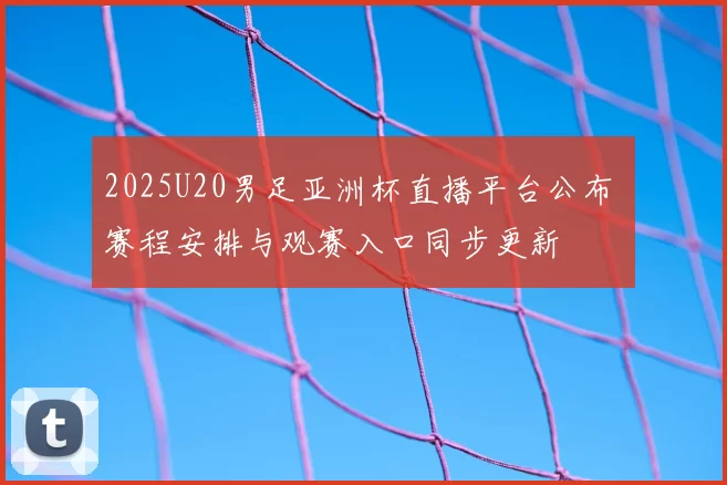 2025U20男足亚洲杯直播平台公布 赛程安排与观赛入口同步更新