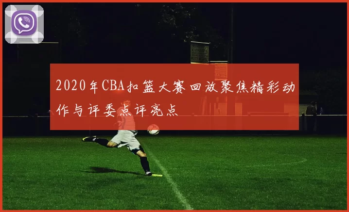 2020年CBA扣篮大赛回放聚焦精彩动作与评委点评亮点