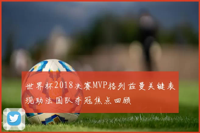 世界杯2018决赛MVP格列兹曼关键表现助法国队夺冠焦点回顾