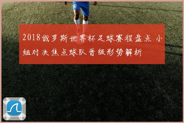 2018俄罗斯世界杯足球赛程盘点 小组对决焦点球队晋级形势解析
