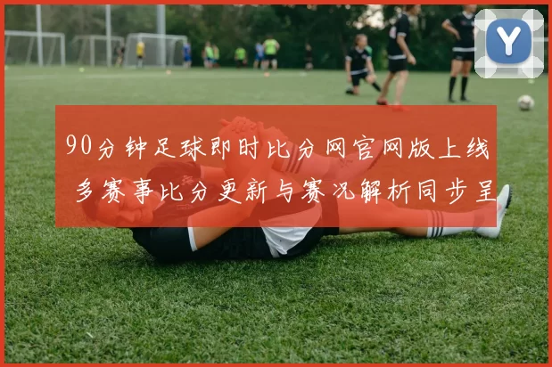 90分钟足球即时比分网官网版上线 多赛事比分更新与赛况解析同步呈现
