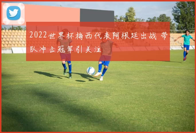 2022世界杯梅西代表阿根廷出战 带队冲击冠军引关注