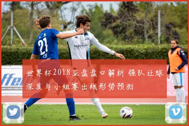 世界杯2018亚盘盘口解析 强队让球深度与小组赛出线形势预测