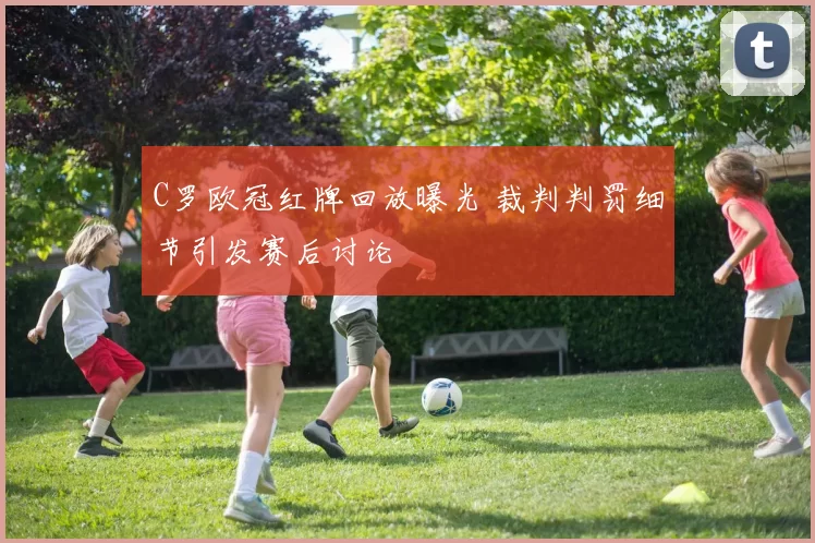 C罗欧冠红牌回放曝光 裁判判罚细节引发赛后讨论