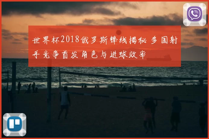 世界杯2018俄罗斯锋线揭秘 多国射手竞争首发角色与进球效率