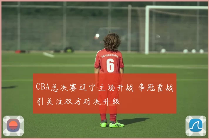 CBA总决赛辽宁主场开战 争冠首战引关注双方对决升级