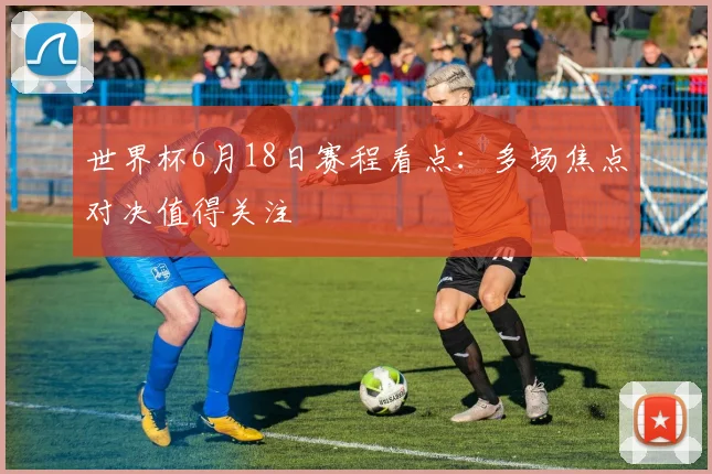 世界杯6月18日赛程看点:多场焦点对决值得关注