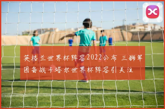 英格兰世界杯阵容2022公布 三狮军团备战卡塔尔世界杯阵容引关注
