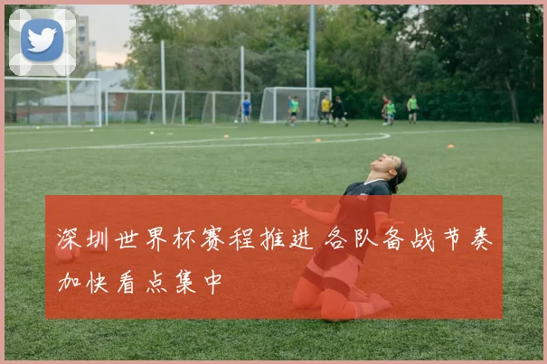深圳世界杯赛程推进 各队备战节奏加快看点集中